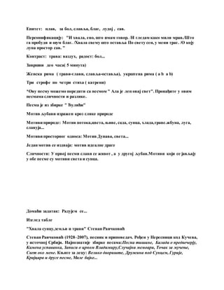Епитет: плав, за бол, славља, благ, лудој , сав.
Персонификацију: "И хвала, ево, што имам говор. /И гледам како мили мрав./Што
га пробуди и шум благ. /Хвала свему што оставља По свету сен, у мени траг. /О коју
лупа простор сав. "
Контраст: трава: ваздух, радост: бол...
Завршни део часа( 5 минута)
Женска рима ( трави-глави, славља-оставља), укрштена рима ( a b a b)
Три строфе по четри стиха ( катрени)
*Ову песму можемо поредити са песмом " Ала је леп овај свет". Пронађите у овим
песмама сличности и разлике.
Песма је из збирке " Ђулићи"
Мотив љубави изражен кроз слике природе
Мотиви природе: Мотив потока,цвета, њиве, сада, сунца, хлада,траве.жбуна, луга,
славуја...
Мотиви просторног односа: Мотив Дунава, света...
Један мотив се издваја: мотив идеалне драге
Сличности: У првој песми слави се живот , а у другој љубав.Мотиви који се јављају
у обе песме су мотиви света и сунца.
Домаћи задатак: Радујем се...
Изглед табле
"Хвала сунцу,земљи и трави" Стеван Раичковић
Стеван Раичковић (1928–2007), песник и приповедач. Рођен у Нересници код Кучева,
у источној Србији. Најпознатије збирке песама:Песма тишине, Балада о предвечерју,
Камена успаванка, Записи о црном Владимиру,Случајни мемоари, Точак за мучење,
Свет око мене. Књиге за децу: Велико двориште, Дружина под Сунцем, Гурије,
Крајцара и друге песме, Мале бајке...
 