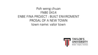 Poh weng chuan
FNBE 0414
ENBE FINA PROJECT : BUILT ENVIROMENT
PROSAL OF A NEW TOWN
town name: valor town
 