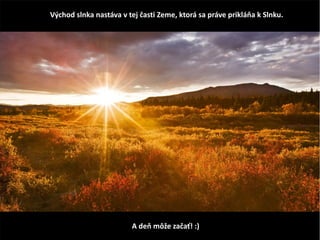 Východ slnka nastáva v tej časti Zeme, ktorá sa práve prikláňa k Slnku.
A deň môže začať! :)
 