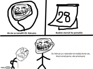 Ak ste sa narodili 29. februára Budete starnúť 4x pomalšie
29. február je v kalendári len každý štvrtý rok,
ktorý označujeme, ako priestupný.
 