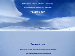 Keď je severná pologuľa priklonená k Slnku (leto)
na severnom póle Slnko pol roka nezapadne
Polárny deň
V tom istom období je na južnom póle naopak polárna noc,
počas ktorej Slnko pol roka nevychádza
Polárna noc
 