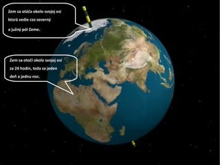 Zem sa otáča okolo svojej osi
ktorá vedie cez severný
a južný pól Zeme.
Zem sa otočí okolo svojej osi
za 24 hodín, teda za jeden
deň a jednu noc.
 