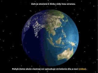 Zem je otočená k Slnku vždy inou stranou.
Pohyb Zeme okolo vlastnej osi spôsobuje striedanie dňa a noci (video).
 