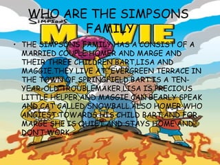 WHO ARE THE SIMPSONS  FAMILY THE SIMPSONS FAMILY HAS A CONSIST OF A MARRIED COUPLE HOMER AND MARGE AND THEIR THREE CHILDREN BART,LISA AND MAGGIE.THEY LIVE AT “EVERGREEN TERRACE IN THE TOWN OF SPRINGFIELD.BART IS A TEN-YEAR-OLD TROUBLEMAKER,LISA IS PRECIOUS LITTLE HELPER,AND MAGGIE CAN BEARLY SPEAK AND CAT CALLED SNOWBALL.ALSO HOMER WHO ANGIEST TOWARDS HIS CHILD BART,AND FOR MARGE SHE IS QUIET AND STAYS HOME AND DON’T WORK. 