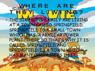 WHERE ARE THEY LIVING? THE SIMPSONS FAMILY ARE LIVING AT A TOWN CALLED SPRINGFIELD. SPRINGFIELD IS A SMALL TOWN WHICH HAS  A NUCLEAR POWER PLANT  THERE.SO THAT’S WHY IT IS CALLED SPRINGFIELD.AND SPRINGFIELD IS A TOWN WHICH HAS MANY CHARACTERS IN IT. 
