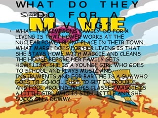 WHAT DO THEY DO FOR A LIVING? WHAT   THE SIMPSONS FAMILY  DO FOR A LIVING IS THAT HOMER WORKS AT THE NUCLEAR POWER PLANT PLACE IN THEIR TOWN. WHAT MARGE DOES FOR HER LIVING IS THAT SHE STAYS HOME WITH MAGGIE AND CLEANS THE HOUSE BEFORE HER FAMILY GETS HOME.LISA, SHE IS A YOUNGE GIRL WHO GOES TO SCHOOL AND PLAYS MUSIC AND INSTRUMENTS,AND FOR BART HE IS A GUY WHO GOES TO SCHOOL JUST TO GET IN TROUBLE AND FOOL AROUND IN HIS CLASSES,MAGGIE IS A LITTLE GIRL WHO IS STILL LITTLE AND SHE SUCKS ON A DUMMY. 