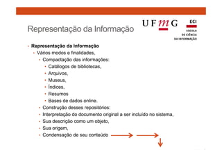 Representação da Informação 
• Representação da Informação 
• Vários modos e finalidades, 
• Compactação das informações: 
• Catálogos de bibliotecas, 
• Arquivos, 
• Museus, 
• Índices, 
• Resumos 
• Bases de dados online. 
• Construção desses repositórios: 
• Interpretação do documento original a ser incluído no sistema, 
• Sua descrição como um objeto, 
• Sua origem, 
• Condensação de seu conteúdo 
 