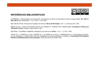 REFERÊNCIAS BIBLIOGRÁFICAS 
ALVARENGA, L. Representação do conhecimento na perspectiva da ciência da informação em tempo e espaço digitais. Enc. Bibl: R. 
Eletr. Bib.Ci. Inf., Florianópolis, n. 15, p. 18-40, 1º sem. 2003. 
BAX, Marcelo Peixoto. Introdução às linguagens de marcas. Ciência da Informação, v.30, n.1, p.32-38, jan./abr., 2001. 
MIKSA, Francis L. Library and information science: two paradigms. In: VAKKARI, Perti; CRONIN, Blaise. Conceptions of library and 
information science. Tempere, Taylor Graham, 1991. 
MILSTEAD, J; FELDMAN, S. Metadata: Cataloging by any other name. Online, v. 23, n. 1, p. 24-31, 1999. 
SOUZA, M. I. F.; SANTOS, A. D. dos.; OLIVEIRA, M. J. de.;CINTRA, M. A. M. de U.; VENDRUSCULO, L. G. Informação para internet: 
uso de metadados e o padrão Dublin Core para catalogação de recursos eletrônicos na embrapa. In Proceedings XIX Congresso 
Brasileiro de Biblioteconomia e Documentação, Centro de eventos da PUCRS. 2000. 
