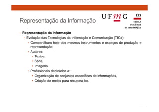 Representação da Informação 
• Representação da Informação 
• Evolução das Tecnologias da Informação e Comunicação (TICs): 
• Compartilham hoje dos mesmos instrumentos e espaços de produção e 
representação: 
• Autores: 
• Textos, 
• Sons, 
• Imagens. 
• Profissionais dedicados a: 
• Organização de conjuntos específicos de informações, 
• Criação de meios para recuperá-los. 
 