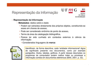 Representação da Informação 
• Representação da Informação 
• Metadados: dados sobre o dado: 
• Podem ser extraídos diretamente dos próprios objetos, constituindo-se 
esses em chaves de acesso, 
• Pode ser considerado sinônimo de ponto de acesso, 
• Termo da área da catalogação bibliográfica, 
• Parece ter sido cunhado em contextos externos à ciência da 
informação: 
• Considerados linguagens de marca: 
Identificam, de forma descritiva, cada ‘entidade informacional’ digna 
de significado presente nos documentos, como por exemplo 
parágrafos, títulos, tabelas, gráficos. A partir dessas descrições os 
programas de computador podem melhor tratar ou processar a 
informação contida em documentos eletrônicos (BAX, 2001, p. 32). 
 