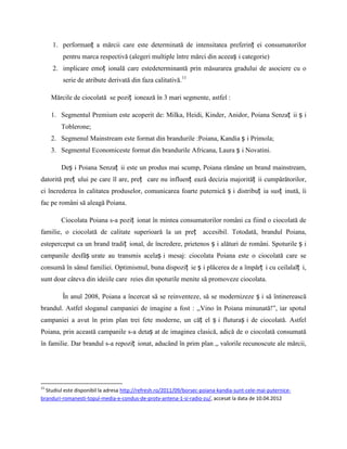 1. performanț a mărcii care este determinată de intensitatea preferinț ei consumatorilor
         pentru marca respectivă (alegeri multiple între mărci din aceeaș i categorie)
     2. implicare emoț ională care estedeterminantă prin măsurarea gradului de asociere cu o
         serie de atribute derivată din faza calitativă.11

     Mărcile de ciocolată se poziț ionează în 3 mari segmente, astfel :

     1. Segmentul Premium este acoperit de: Milka, Heidi, Kinder, Anidor, Poiana Senzaț ii ș i
        Toblerone;
     2. Segmenul Mainstream este format din brandurile :Poiana, Kandia ș i Primola;
     3. Segmentul Economiceste format din brandurile Africana, Laura ș i Novatini.

        Deș i Poiana Senzaț ii este un produs mai scump, Poiana rămâne un brand mainstream,
datorită preț ului pe care îl are, preț care nu influenț ează decizia majorităț ii cumpărătorilor,
ci încrederea în calitatea produselor, comunicarea foarte puternică ș i distribuț ia susț inută, îi
fac pe români să aleagă Poiana.

        Ciocolata Poiana s-a poziț ionat în mintea consumatorilor români ca fiind o ciocolată de
familie, o ciocolată de calitate superioară la un preț accesibil. Totodată, brandul Poiana,
esteperceput ca un brand tradiț ional, de încredere, prietenos ș i alături de români. Spoturile ș i
campanile desfăș urate au transmis acelaș i mesaj: ciocolata Poiana este o ciocolată care se
consumă în sânul familiei. Optimismul, buna dispoziț ie ș i plăcerea de a împărț i cu ceilalalț i,
sunt doar câteva din ideiile care reies din spoturile menite să promoveze ciocolata.

         În anul 2008, Poiana a încercat să se reinventeze, să se modernizeze ș i să întinerească
brandul. Astfel sloganul campaniei de imagine a fost : ,,Vino în Poiana minunată!”, iar spotul
campaniei a avut în prim plan trei fete moderne, un căț el ș i fluturaș i de ciocolată. Astfel
Poiana, prin această campanile s-a detaș at de imaginea clasică, adică de o ciocolată consumată
în familie. Dar brandul s-a repoziț ionat, aducând în prim plan ,, valorile recunoscute ale mărcii,




11
  Studiul este disponibil la adresa http://refresh.ro/2011/09/borsec-poiana-kandia-sunt-cele-mai-puternice-
branduri-romanesti-topul-media-e-condus-de-protv-antena-1-si-radio-zu/, accesat la data de 10.04.2012
 
