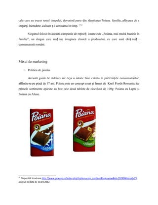 cele care au trecut testul timpului, devenind parte din identitatea Poiana: familie, plăcerea de a
împarţi, încredere, calitate ș i constantă în timp. ”12

        Sloganul folosit în această campanie de repoziț ionare este ,,Poiana, mai multă bucurie în
familie”, un slogan care susț ine imaginea clasică a produsului, cu care sunt obiș nuiț i
consumatorii români.




Mixul de marketing

     1. Politica de produs

        Această gamă de dulciuri are deja o istorie bine clădita în preferinţele consumatorilor,
aflându-se pe piaţă de 17 ani. Poiana este un concept creat şi lansat de Kraft Foods Romania, iar
primele sortimente aparute au fost cele două tablete de ciocolată de 100g: Poiana cu Lapte şi
Poiana cu Alune.




12
  Disponibil la adresa http://www.prwave.ro/index.php?option=com_content&task=view&id=19283&Itemid=79,
accesat la data de 10.04.2012
 