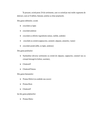 În prezent, există peste 24 de sortimente, care se extind pe mai multe segmente de
dulciuri, cum ar fi tablete, batoane, praline şi chiar prajiturele.

Din gama tabletelor, există:

        ciocolată cu lapte

        ciocolată amăruie

        ciocolată cu diferite ingrediente (alune, stafide, arahide)

        ciocolată cu cremă (cappuccino, caramel, căpşune, amaretto, vişine)

        ciocolată aerată (albă, cu lapte, amăruie)

Din gama pralinelor:

        Suchardine (diverse sortimente cu cremă de căpşune, cappucino, caramel sau cu
        cireaşă întreagă în lichior, asortate),

        Chokotoff

        Chokotoff Intens

Din gama batoanelor:

        Poiana Delicii (cu arahide sau cocos)

        Poiana Rom

        Chokotoff

Iar din gama prăjiturilor:

        Poiana Dulce
 