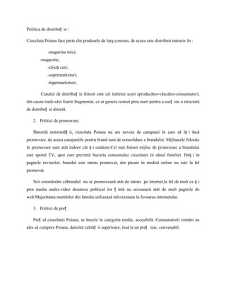 Politica de distribuț ie :

Ciocolata Poiana face parte din produsele de larg consum, de aceea este distribuit intensiv în :

            -magazine mici;
        -magazine;
            -chioș curi;
            -supermarketuri;
            -hipermarketuri;

        Canalul de distribuț ie folosit este cel indirect scurt (producător-vânzător-consumator),
din cauza trade-ului foarte fragmentat, ce ar genera costuri prea mari pentru a susț ine o structură
de distribuț ie directă.

    2. Politici de promovare:

    Datorită notorietăț ii, ciocolata Poiana nu are nevoie de campanii în care să îș i facă
promovare, de aceea campaniile pentru brand sunt de consolidare a brandului. Mijloacele folosite
în promovare sunt atât indoor cât ș i outdoor.Cel mai folosit mijloc de promovare a brandului
este spotul TV, spot care prezintă bucuria consumului ciocolatei în sânul familiei. Deș i în
paginile revistelor, brandul este intens promovat, din păcate în mediul online nu este la fel
promovat.

    Noi considerăm căbrandul nu se promovează atât de intens pe internet,la fel de mult ca ș i
prin media audio-video deoarece publicul lor ț intă nu accesează atât de mult paginile de
web.Majoritatea membilor din familie utilizează televiziunea în favoarea internetului.

    3. Politici de preț

    Preț ul ciocolatei Poiana, se înscrie în categoria medie, accesibilă. Consumatorii români au
ales să cumpere Poiana, datorită calităț ii superioare, însă la un preț mic, convenabil.
 