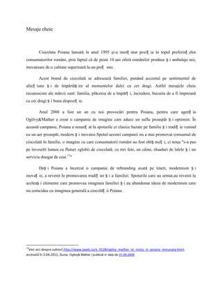 Mesaje cheie



        Ciocolata Poiana lansată în anul 1995 şi-a menț inut poziț ia în topul preferinț elor
consumatorilor români, prin faptul că de peste 10 ani oferă românilor produse ș i ambalaje noi,
inovatoare de o calitate superioară la un preț mic.

        Acest brand de ciocolată se adresează familiei, punând accentul pe sentimentul de
afecț iune ș i de împărtăș ire al momentelor dulci cu cei dragi. Astfel mesajele cheie
recunoscute ale mărcii sunt: familia, plăcerea de a împărț i, încredere, bucuria de a fi împreună
cu cei dragi ș i buna dispoziț ie.

        Anul 2008 a fost un an cu noi provocări pentru Poiana, pentru care agenț ia
Ogilvy&Mather a creat o campanie de imagine care aduce un suflu proaspăt ș i optimist. În
această campanie, Poiana a renunț at la spoturile ei clasice bazate pe familie ș i tradiț ie venind
cu un aer proaspăt, modern ș i inovator.Spotul acestei campanii nu a mai promovat consumul de
ciocolată în familie, o imagine cu care consumatorii români au fost obiș nuiț i, ci noua ″s-a pus
pe înveselit lumea cu fluturi zglobii de ciocolată, cu trei fete, un câine, răsaduri de lalele ș i un
serviciu dungat de ceai.13″

        Deș i Poiana a încercat o campanie de rebranding axată pe tineri, modernism ș i
inovaț ie, a revenit la promovarea tradiț iei ș i a familiei. Spoturile care au urmat,au revenit la
aceleaș i elemente care promovau imaginea familiei ș i au abandonat ideea de modernism care
nu coincidea cu imaginea generală a ciocolăț ii Poiana .




13
 Vezi aici despre subiect,http://www.iqads.ro/a_9128/ogilvy_mather_te_invita_in_poiana_minunata.html,
accesată în 2.04.2012, Sursa: Ogilvy& Mather | publicat in data de 01.09.2008
 