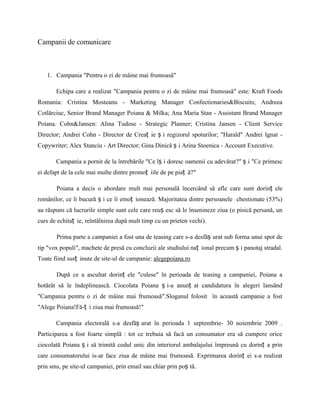 Campanii de comunicare



   1. Campania ″Pentru o zi de mâine mai frumoasă″

       Echipa care a realizat ″Campania pentru o zi de mâine mai frumoasă″ este: Kraft Foods
Romania: Cristina Mosteanu - Marketing Manager Confectionaries&Biscuits; Andreea
Cotlărciuc, Senior Brand Manager Poiana & Milka; Ana Maria Stan - Assistant Brand Manager
Poiana. Cohn&Jansen: Alina Tudose - Strategic Planner; Cristina Jansen - Client Service
Director; Andrei Cohn - Director de Creaț ie ș i regizorul spoturilor; "Harald" Andrei Ignat -
Copywriter; Alex Stanciu - Art Director; Gina Dinică ș i Arina Stoenica - Account Executive.

       Campania a pornit de la întrebările ″Ce îș i doresc oamenii cu adevărat?″ ș i ″Ce primesc
ei defapt de la cele mai multe dintre promoț iile de pe piaț ă?″

       Poiana a decis o abordare mult mai personală încercând să afle care sunt dorinț ele
românilor, ce îi bucură ș i ce îi emoț ionează. Majoritatea dintre persoanele chestionate (53%)
au răspuns că lucrurile simple sunt cele care reuș esc să le însenineze ziua (o pisică persană, un
curs de echitaț ie, reîntâlnirea după mult timp cu un prieten vechi).

       Prima parte a campaniei a fost una de teasing care s-a desfăș urat sub forma unui spot de
tip ″vox populi″, machete de presă cu concluzii ale studiului naț ional precum ș i panotaj stradal.
Toate fiind susț inute de site-ul de campanie: alegepoiana.ro

       După ce a ascultat dorinț ele ″culese″ în perioada de teasing a campaniei, Poiana a
hotărât să le îndeplinească. Ciocolata Poiana ș i-a anunț at candidatura în alegeri lansând
″Campania pentru o zi de mâine mai frumoasă″.Sloganul folosit în această campanie a fost
″Alege Poiana!Fă-ț i ziua mai frumoasă!″

       Campania electorală s-a desfăș urat în perioada 1 septembrie- 30 noiembrie 2009 .
Participarea a fost foarte simplă : tot ce trebuia să facă un consumator era să cumpere orice
ciocolată Poiana ș i să trimită codul unic din interiorul ambalajului împreună cu dorinț a prin
care consumatorului is-ar face ziua de mâine mai frumoasă. Exprimarea dorinț ei s-a realizat
prin sms, pe site-ul campaniei, prin email sau chiar prin poș tă.
 