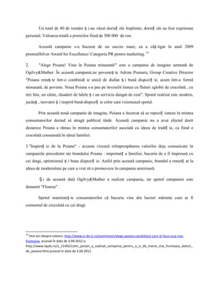 Un total de 80 de români ș i-au văzut dorinț ele împlinite; dorinț ele au fost exprimate
personal. Valoarea totală a premiilor fiind de 500 000 de ron.

        Această campanie s-a bucurat de un succes mare, ea a câș tigat în anul 2009
premiulSilver Award for Excellence/ Categoria PR pentru marketing..14

2.      ″Alege Poiana! Vino în Poiana minunată!″ este o campanie de imagine semnată de
Ogilvy&Mather. În această campanie,ne povesteș te Adrian Poenaru, Group Creative Director
″Poiana renaș te într-o combinaț ie unică de diafan ș i bună dispoziț ie, acum într-o formă
minunată, de poveste. Noua Poiana s-a pus pe înveselit lumea cu fluturi zglobii de ciocolată , cu
trei fete, un câine, răsaduri de lalele ș i un serviciu dungat de ceai″. Spotul realizat este modern,
jucăuș , inovator ș i inspiră bună-dispoziț ie celor care vizionează spotul.

        Prin această nouă campanie de imagine, Poiana a încercat să se repoziț ioneze în mintea
consumatorilor dorind să atragă publicul tânăr. Această campanie nu a avut efectul dorit
deoarece Poiana a rămas în mintea consumatorilor asociată cu ideea de tradiț ie, ca fiind o
ciocolată consumată în sânul familiei.

3.″Inspiraț ie de la Poiana″ - aceasta vizează reîmprospătarea valorilor deja comunicate în
campaniile precedente ale brandului Poiana : importanț a familiei, bucuria de a fi împreună cu
cei dragi, optimismul ș i buna dispoziț ie. Astfel prin această campanie, brandul a renunț at la
ideea de modernitate pe care a vrut să o promoveze în campania anterioară.

        Ș i de această dată Ogilvy&Mather a realizat campania, iar spotul campaniei este
denumit ″Floarea″.

        Spotul reaminteș te consumatorilor că bucuria vine din lucruri mărunte cum ar fi
consumul de ciocolată cu cei dragi.




14
  Vezi aici despre subiect, http://www.zi-de-zi.ro/eveniment/alege-poiana-candidatul-care-iti-face-ziua-mai-
frumoasa, accesat în data de 3.04.2012 și
http://www.iqads.ro/a_11492/cohn_jansen_a_realizat_campania_pentru_o_zi_de_maine_mai_frumoasa_alaturi_
de_poiana.html,accesat în data de 3.04.2012
 