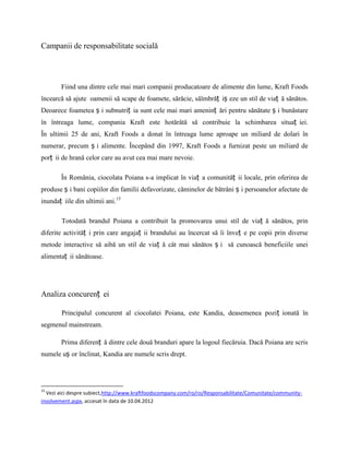 Campanii de responsabilitate socială




        Fiind una dintre cele mai mari companii producatoare de alimente din lume, Kraft Foods
încearcă să ajute oamenii să scape de foamete, sărăcie, săîmbrăț iș eze un stil de viaț ă sănătos.
Deoarece foametea ș i subnutriț ia sunt cele mai mari ameninț ări pentru sănătate ș i bunăstare
în întreaga lume, compania Kraft este hotărâtă să contribuie la schimbarea situaț iei.
În ultimii 25 de ani, Kraft Foods a donat în întreaga lume aproape un miliard de dolari în
numerar, precum ș i alimente. Începând din 1997, Kraft Foods a furnizat peste un miliard de
porț ii de hrană celor care au avut cea mai mare nevoie.

        În România, ciocolata Poiana s-a implicat în viaț a comunităț ii locale, prin oferirea de
produse ș i bani copiilor din familii defavorizate, căminelor de bătrâni ș i persoanelor afectate de
inundaț iile din ultimii ani.15

        Totodată brandul Poiana a contribuit la promovarea unui stil de viaț ă sănătos, prin
diferite activităț i prin care angajaț ii brandului au încercat să îi înveț e pe copii prin diverse
metode interactive să aibă un stil de viaț ă cât mai sănătos ș i să cunoască beneficiile unei
alimentaț ii sănătoase.




Analiza concurenț ei

        Principalul concurent al ciocolatei Poiana, este Kandia, deasemenea poziț ionată în
segmenul mainstream.

        Prima diferenț ă dintre cele două branduri apare la logoul fiecăruia. Dacă Poiana are scris
numele uș or înclinat, Kandia are numele scris drept.




15
  Vezi aici despre subiect,http://www.kraftfoodscompany.com/ro/ro/Responsabilitate/Comunitate/community-
involvement.aspx, accesat în data de 10.04.2012
 