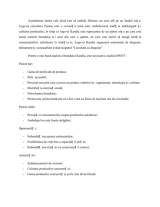 Asemănarea dintre cele două este că ambele folosesc un scris alb pe un fundal roș u.
Logo-ul ciocolatei Poiana este o coroniț ă mică care simbolizează tradiț ia îndelungată ș i
calitatea produsului, în timp ce logo-ul Kandia este reprezentat de un pătrat roș u pe care este
trecut numele brandului ș i anul din care a apărut, an care este menit să atragă atenț ia
consumatorilor, referitoare la tradiț ia ei. Logo-ul Kandia sugerează sentimente de dragoste,
rafinament ș i senzualitate având sloganul ″Ciocolată cu dragoste″

       Pentru o mai bună analiză a brandului Kandia, este necesară o analiză SWOT :

Puncte tari:

   -   Gama diversificată de produse;
   -   Preț accesibil;
   -   Procesul nou prin care a trecut un produs, referitor la : segmentare, tehnologie ș i calitate;
   -   Distribuț ia internaț ională;
   -   Notorietatea brandului;
   -   Promovare online bună(site-ul a fost votat ca fiind cel mai bun site de ciocolată);

Puncte slabe:

   -   Percepț ia consumatorilor asupra produselor autohtone;
   -   Ambalajul nu este foarte atrăgător;

Oportunităț i:

   -   Îmbunătăț irea gamei sortimentelor;
   -   Posibilitatea de creș tere a capacităț ii pieț ei;
   -   Îmbunătăț irea relaț iei cu comercianț ii externi;

Ameninț ări:

   -   Scăderea puterii de consum;
   -   Calitatea produselor concurenț ei;
   -   Gama produselor concurenț ei să fie mai diversificată.
 