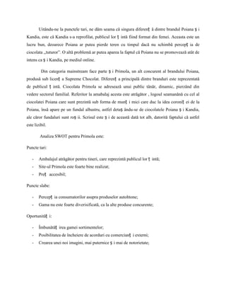 Uitându-ne la punctele tari, ne dăm seama că singura diferenț ă dintre brandul Poiana ș i
Kandia, este că Kandia s-a reprofilat, publicul lor ț intă fiind format din femei. Aceasta este un
lucru bun, deoarece Poiana ar putea pierde teren cu timpul dacă nu schimbă percepț ia de
ciocolata ,,tuturor”. O altă problemă ar putea aparea la faptul că Poiana nu se promovează atât de
intens ca ș i Kandia, pe mediul online.

         Din categoria mainstream face parte ș i Primola, un alt concurent al brandului Poiana,
produsă sub licenț a Supreme Chocolat. Diferenț a principală dintre branduri este reprezentată
de publicul ț intă. Ciocolata Primola se adresează unui public tânăr, dinamic, pierzând din
vedere sectorul familial. Referitor la amabalaj acesta este atrăgător , logoul seamanănă cu cel al
ciocolatei Poiana care sunt prezintă sub forma de munț i mici care duc la idea coroniț ei de la
Poiana, însă apare pe un fundal albastru, astfel detaș ându-se de ciocolatele Poiana ș i Kandia,
ale căror fundaluri sunt roș ii. Scrisul este ș i de această dată tot alb, datorită faptului că astfel
este lizibil.

        Analiza SWOT pentru Primola este:

Puncte tari:

   -    Ambalajul atrăgător pentru tineri, care reprezintă publicul lor ț intă;
   -    Site-ul Primola este foarte bine realizat;
   -    Preț accesibil;

Puncte slabe:

   -    Percepț ia consumatorilor asupra produselor autohtone;
   -    Gama nu este foarte diverisificată, ca la alte produse concurente;

Oportunităț i:

   -    Îmbunătăț irea gamei sortimentelor;
   -    Posibilitatea de încheiere de acorduri cu comercianț i externi;
   -    Crearea unei noi imagini, mai puternice ș i mai de notorietate;
 