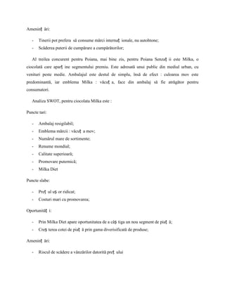 Ameninț ări:

   -   Tinerii pot prefera să consume mărci internaț ionale, nu autohtone;
   -   Scăderea puterii de cumpărare a cumpărătorilor;

   Al treilea concurent pentru Poiana, mai bine zis, pentru Poiana Senzaț ii este Milka, o
ciocolată care aparț ine segmentului premiu. Este adresată unui public din mediul urban, cu
venituri peste medie. Ambalajul este destul de simplu, însă de efect : culoarea mov este
predominantă, iar emblema Milka : văcuț a, face din ambalaj să fie atrăgător pentru
consumatori.

   Analiza SWOT, pentru ciocolata Milka este :

Puncte tari:

   -   Ambalaj resigilabil;
   -   Emblema mărcii : văcuț a mov;
   -   Numărul mare de sortimente;
   -   Renume mondial;
   -   Calitate superioară;
   -   Promovare puternică;
   -   Milka Diet

Puncte slabe:

   -   Preț ul uș or ridicat;
   -   Costuri mari cu promovarea;

Oportunităț i:

   -   Prin Milka Diet apare oportunitatea de a câș tiga un nou segment de piaț ă;
   -   Creș terea cotei de piaț ă prin gama diverisificată de produse;

Ameninț ări:

   -   Riscul de scădere a vânzărilor datorită preț ului
 