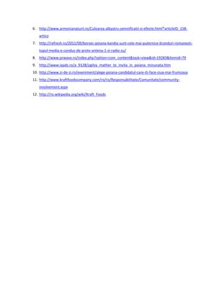 6. http://www.armonianaturii.ro/Culoarea-albastru-semnificatii-si-efecte.html*articleID_158-
   artico
7. http://refresh.ro/2011/09/borsec-poiana-kandia-sunt-cele-mai-puternice-branduri-romanesti-
   topul-media-e-condus-de-protv-antena-1-si-radio-zu/
8. http://www.prwave.ro/index.php?option=com_content&task=view&id=19283&Itemid=79
9. http://www.iqads.ro/a_9128/ogilvy_mather_te_invita_in_poiana_minunata.htm
10. http://www.zi-de-zi.ro/eveniment/alege-poiana-candidatul-care-iti-face-ziua-mai-frumoasa
11. http://www.kraftfoodscompany.com/ro/ro/Responsabilitate/Comunitate/community-
   involvement.aspx
12. http://ro.wikipedia.org/wiki/Kraft_Foods
 