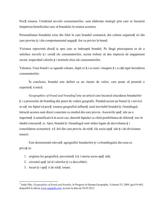 Poziț ionarea. Urmărind nevoile consumatorilor, sunt elaborate strategii prin care se încearcă
întipărirea beneficiului unic al brandului în mintea acestora.

Personalitatea brandului reise din felul în care brandul comunică, din cultura organizaț iei din
care provine ș i din comportamentul angajaț ilor cu privire la brand.

Viziunea reprezintă direcț ia spre care se îndreaptă brandul. Pe lângă preocuparea sa de a
satisface nevoile ș i cerinț ele consumatorilor, acesta trebuie să dea impresia de angajament
social, respectând valorile ș i normele etice ale consumatorilor.

Valoarea. Unui brand i se agaudă valoare, după ce ș i-a creat i imagine ș i a câș tigat încrederea
consumatorilor.

        În concluzie, brandul este definit ca un cluster de valori, care poate să promită o
experienț ă unică.

        Geographies of brand and branding5este un articol care încearcă elucidarea brandurilor
ș i a procesului de branding din punct de vedere geografic. Punând accent pe bunuri ș i servicii
se suț ine faptul că poziț ionarea geografică influenț ează inevitabil brandul ș i brandingul,
întrucât acestea sunt direct conectate cu mediul din care provin. Asocierile spaț iale au o
importanț ă semnificativă în acest caz, datorită faptului ca oferă posibilitatea de diferenț iere în
rândul concurenț ei. Apoi, brandul ș i brandingul sunt strâns legate de dezvoltarea ș i
consolidarea economică a ț ării din care provin, de relaț iile socio-spaț iale ș i de diviziunea
muncii.

        Este demonstrată relevanț ageografiei brandurilor ș i a brandingului din ceea ce
priveș te:

    1. originea lor geografică, provenienț ă ș i istoria socio-spaț ială;
    2. circuitul spaț ial al valorilor ș i a dezvoltării;
    3. locuri ș i spaț ii de relaț ionare.



5
 Andy Pike. Geographies of brand and brandin, în Progress in Human Geography, Volumul 33, 2009, pp.619-645,
disponibil la adresa www.sagepub.com, accesat în data de 29.03.2012
 