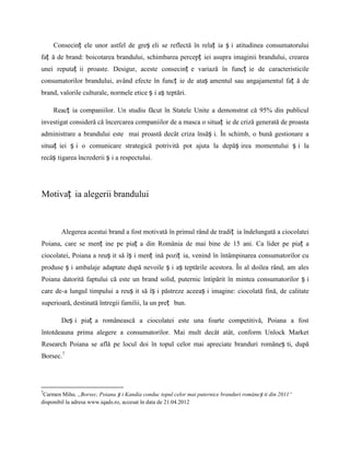Consecinț ele unor astfel de greș eli se reflectă în relaț ia ș i atitudinea consumatorului
faț ă de brand: boicotarea brandului, schimbarea percepț iei asupra imaginii brandului, crearea
unei reputaț ii proaste. Desigur, aceste consecinț e variază în funcț ie de caracteristicile
consumatorilor brandului, având efecte în funcț ie de ataș amentul sau angajamentul faț ă de
brand, valorile culturale, normele etice ș i aș teptări.

     Reacț ia companiilor. Un studiu făcut în Statele Unite a demonstrat că 95% din publicul
investigat consideră că încercarea companiilor de a masca o situaț ie de criză generată de proasta
administrare a brandului este mai proastă decât criza însăș i. În schimb, o bună gestionare a
situaț iei ș i o comunicare strategică potrivită pot ajuta la depăș irea momentului ș i la
recâș tigarea încrederii ș i a respectului.




Motivaț ia alegerii brandului



        Alegerea acestui brand a fost motivată în primul rând de tradiț ia îndelungată a ciocolatei
Poiana, care se menț ine pe piaț a din România de mai bine de 15 ani. Ca lider pe piaț a
ciocolatei, Poiana a reuș it să îș i menț ină poziț ia, venind în întâmpinarea consumatorilor cu
produse ș i ambalaje adaptate după nevoile ș i aș teptările acestora. În al doilea rând, am ales
Poiana datorită faptului că este un brand solid, puternic întipărit în mintea consumatorilor ș i
care de-a lungul timpului a reuș it să îș i păstreze aceeaș i imagine: ciocolată fină, de calitate
superioară, destinată întregii familii, la un preț bun.

        Deș i piaț a românească a ciocolatei este una foarte competitivă, Poiana a fost
întotdeauna prima alegere a consumatorilor. Mai mult decât atât, conform Unlock Market
Research Poiana se află pe locul doi în topul celor mai apreciate branduri româneș ti, după
Borsec.7




 Carmen Mihu. ,,Borsec, Poiana ș i Kandia conduc topul celor mai puternice branduri române ș ti din 2011“
7

disponibil la adresa www.iqads.ro, accesat în data de 21.04.2012
 