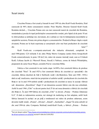 Scurt istoric


        Ciocolata Poiana a fost creată şi lansată în anul 1995 de către Kraft Foods România, fiind
cunoscută de 98% dintre consumatorii români. Peter Mueller, Director General Kraft Foods
România declară ,, Ciocolata Poiana este cea mai cunoscută marcă de ciocolată din România,
menţinându-şi poziţia în topul preferinţelor consumatorilor români, prin faptul că de peste 10 ani
le oferă produse şi ambalaje noi, inovatoare, de o calitate ce vine în întâmpinarea necesităţilor şi
aşteptărilor acestora. Poiana este prima alegere a consumatorilor. Produsă la Braşov după o reţetă
elveţiană, Poiana are la bază experienţa şi cunoştinţele celor mai buni producători de ciocolată
din                                                                                                 lume”.8
        Kraft Foods este o companie americană din industria alimentară, cumpărată în
anul 1988 pentru 12,9 miliarde $ de către Philip Morris Company (astăzi Altria Group).Kraft
Foods comercializează, în peste 150 de ț ări, mărci de renume internaț ional, cum ar fi brânză
Kraft, Cafeaua Jacobs ș i Maxwell House, biscuiț ii Nabisco, crema de brânză Philadelphia,
preparatele de carne Oscar Mayer, cerealele Post ș i ciocolata Milka.

        Fabrica a fost construită în mai multe etape: în1899 a fost construită fabrica de produse
din ciocolată "Hess". În anul 1925 a fost construită fabrica de ciocolată ș i specialităț i din
ciocolată, fabrica deschisă de fraț ii Stollwerk veniț i din Bratislava. Între anii 1948 - 1954 o
dată cu naț ionalizarea, statul devine proprietar al ambelor unităț i producătoare de ciocolată din
Braș ov iar în anul 1954 ambele unităț i producătoare de ciocolată se unesc în aceeaș i fabrică
sub denumirea: „Dezrobirea”. După 12 ani denumirea aceastei fabrici este din nou schimbată.
Astfel în anul 1966 „Cibo” va deveni pentru încă 25 de ani noua denumire a fabricii de ciocolată
din Braș ov. În anul 1989 fabrica de ciocolată „Cibo” va deveni „Poiana – Produse Zaharoase
S.A”. O dată cu redenumirea acesteia, noi strategii de marketing au fost adoptate, astfel încât
fabrica lansează în acelaș i an pe piaț a românească noi mărci de produse zaharoase, acum
devenite tradiț ionale: „Poiana", „Silvana", „Smash", „Suchardine", „Sugus".În urma achiziț iei
din anul 1994 de către Compania Multinaț ională Kraft Foods, a fabricii „Poiana – Produse


8                      8
 Vezi aici despre subiect http://www.comunicatedepresa.ro/prais-corporate-communications/ciocolata-poiana-
de-10-ani-numarul-1-in-romania/ accesat în data de 15.04.2012
 