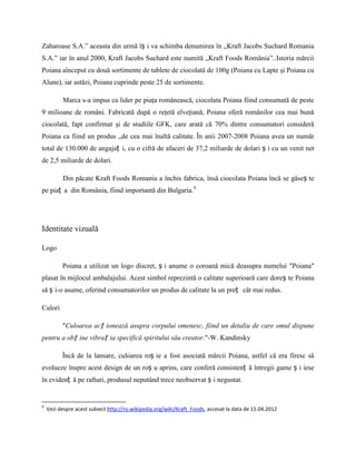 Zaharoase S.A.” aceasta din urmă îș i va schimba denumirea în „Kraft Jacobs Suchard Romania
S.A.” iar în anul 2000, Kraft Jacobs Suchard este numită „Kraft Foods România”..Istoria mărcii
Poiana aînceput cu două sortimente de tablete de ciocolată de 100g (Poiana cu Lapte şi Poiana cu
Alune), iar astăzi, Poiana cuprinde peste 25 de sortimente.

          Marca s-a impus ca lider pe piaţa românească, ciocolata Poiana fiind consumată de peste
9 milioane de români. Fabricată după o reţetă elveţiană, Poiana oferă românilor cea mai bună
ciocolată, fapt confirmat şi de studiile GFK, care arată că 70% dintre consumatori consideră
Poiana ca fiind un produs „de cea mai înaltă calitate. În anii 2007-2008 Poiana avea un număr
total de 130.000 de angajaț i, cu o cifră de afaceri de 37,2 miliarde de dolari ș i cu un venit net
de 2,5 miliarde de dolari.

          Din păcate Kraft Foods Romania a închis fabrica, însă ciocolata Poiana încă se găseș te
pe piaț a din România, fiind importantă din Bulgaria.9




Identitate vizuală

Logo

          Poiana a utilizat un logo discret, ș i anume o coroană mică deasupra numelui ″Poiana″
plasat în mijlocul ambalajului. Acest simbol reprezintă o calitate superioară care doreș te Poiana
să ș i-o asume, oferind consumatorilor un produs de calitate la un preț cât mai redus.

Culori

          ″Culoarea acț ionează asupra corpului omenesc, fiind un detaliu de care omul dispune
pentru a obț ine vibraț ia specifică spiritului său creator.″-W. Kandinsky

          Încă de la lansare, culoarea roș ie a fost asociată mărcii Poiana, astfel că era firesc să
evolueze înspre acest design de un roș u aprins, care conferă consistenț ă întregii game ș i iese
în evidenț ă pe rafturi, produsul neputând trece neobservat ș i negustat.


9
    Vezi despre acest subiect http://ro.wikipedia.org/wiki/Kraft_Foods, accesat la data de 15.04.2012
 