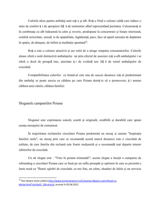 Culorile alese pentru ambalaj sunt roș u şi alb. Roș u fiind o culoare caldă care induce o
stare de confort ș i de apropiere faț ă de emitentiar albul reprezentând puritatea. Culoarearoș ie
în combinaţa cu alb îndeamnă la calm şi reverie, predispune la concentrare şi linişte interioară,
conferă seriozitate, senzaț ie de spaţialitate, îngăduinţă, pace, face să apară senzaţia de depărtare
în spaţiu, de detaşare, de infinit şi meditaţie spontană10.

        Roș u este o culoare atractivă şi are rolul de a atrage simpatia consumatorilor. Culorile
alease oferă o notă distinctivă ambalajului iar prin efectul de asociere roș u-alb ambalajului i se
oferă o doză de prospeț ime, unicitate ș i de evidenț iere faț ă de restul ambalajelor de
ciocolată.

        Compatibilitatea culorilor cu brand-ul este una de succes deoarece roș ul predominant
din ambalaj se poate asocia cu căldura pe care Poiana doreș te să o promoveze, ș i anume
căldura unui cămin, căldura familiei.




Sloganele campaniilor Poiana



        Sloganul este exprimarea sonoră, scurtă şi originală, credibilă şi durabilă care spune
esenţa mesajului de comunicat.

        În majoritatea reclamelor ciocolatei Poiana predomină un mesaj şi anume "Inspiraţia
familiei mele", un mesaj prin care se recomandă acestă marcă deoarece este o ciocolată de
calitate, de care familia din reclamă este foarte mulţumită şi o recomandă mai departe tuturor
iubitorilor de ciocolată.

        Un alt slogan este : "Vino în poiana minunată!", aceste slogan a însoţit o campanie de
rebranding a ciocolatei Poiana care se bază pe un suflu proaspăt şi optimist în care se prezintă o
lume nouă cu "fluturi zglobii de ciocolată, cu trei fete, un câine, răsaduri de lalele şi un serviciu


10
  Vezi despre acest subiect,http://www.armonianaturii.ro/Culoarea-albastru-semnificatii-si-
efecte.html*articleID_158-articol, accesat în 05.04.2012
 