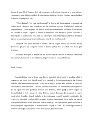 dungat de ceai."Deşi Poiana a dorit să promoveze modernismul, inovaţia şi o nouă viziune,
consumatorii s-au obişnuit cu ideea de ciocolată de familie şi, în timp, Poiana a revenit la ideea
de familie şi în sloganele sale.

       ″Alege Poiana! Fă-ţi ziua mai frumoasă!″ a fost un alt slogan pentru o campanie de
promovare cu câştigarea unor premii care au fost exprimate personal de câştigători înainte de
tragerea la sorț i. Acest slogan a fost potrivit pentru aşa-zisa campanie electorală în care Poiana
era candidat la alegeri. Sloganul se referea la îndeplinirea unei dorinţe cu ajutorul ciocolatei şi
bine înț eles cu ajutorul unui sms, mail, sau scrisori prin care concurenţii îşi exprimau dorinţa de
a primi un anumit premiu prin care, astfel, ziua lor ar fi fost mai frumoasă.

       Sloganul "Mai multă bucurie în familie" este un slogan potrivit cu ciocolata Poiana
promovând plăcerea de a împărţi bucurii în familie alături de o ciocolată bună la un preţ
avantajos.

       Un astfel de slogan ar putea fi un real succes dacă ar fi folosit în perioada sărbătorilor
când părinţii, bunicii într-un cuvânt familia, împart bucurie cu o ciocolată Poiana.




Poziț ionare



     Ciocolata Poiana este un brand care datorită încrederii ș i seriozităț ii acordate calităț ii
produselor, s-a impus de-a lungul vremii prin constanț ă. Aceasta ocupă primul loc în topul
preferinț elor consumatorilor români, având o concurenț ă de alte nouă branduri de ciocolată,
consumate de publicul român. Totodată, în urma unui studiu, s-a stabilit faptul că ocupă locul
doi în topul celor mai puternice branduri din România, prima poziț ie fiind ocupată de
Borsec.Studiul a fost efectuat de către Unlock Market Research ș i prezentat în cadrul
conferinț ei BrandRo. Scopul studiului a fost măsurarea ,,puterii” mărcilor româneș ti, din
perspectiva încrederii ș i afectivităț ii acordate de către consumatori. Acest studiu s-a realizat
prin intermediul interviurilor telefonice, 1200 la număr ș i este reprezentativ publicului urban la
nivel de regiune, iar participanț ii trebuiau sa aibă cel puț in 18 ani. S-a măsurat performanț a
mărcilor româneș ti, considerând o serie de indicatori, pe dimensiunile:
 