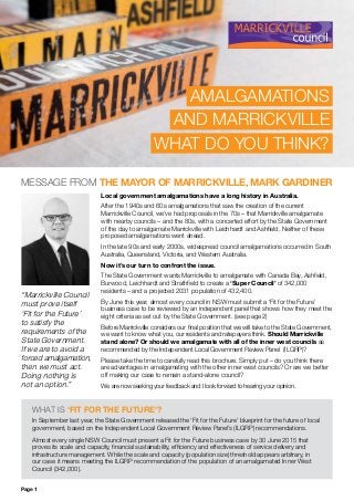 AMALGAMATIONS
AND MARRICKVILLE
WHAT DO YOU THINK?
“Marrickville Council
must prove itself
‘Fit for the Future’
to satisfy the
requirements of the
State Government.
If we are to avoid a
forced amalgamation,
then we must act.
Doing nothing is
not an option.”
Local government amalgamations have a long history in Australia.
After the 1940s and 60s amalgamations that saw the creation of the current
Marrickville Council, we’ve had proposals in the 70s – that Marrickville amalgamate
with nearby councils – and the 80s, with a concerted effort by the State Government
of the day to amalgamate Marrickville with Leichhardt and Ashfield. Neither of these
proposed amalgamations went ahead.
In the late 90s and early 2000s, widespread council amalgamations occurred in South
Australia, Queensland, Victoria, and Western Australia.
Now it’s our turn to confront the issue.
The State Government wants Marrickville to amalgamate with Canada Bay, Ashfield,
Burwood, Leichhardt and Strathfield to create a ‘Super Council’ of 342,000
residents – and a projected 2031 population of 432,400.
By June this year, almost every council in NSW must submit a ‘Fit for the Future’
business case to be reviewed by an independent panel that shows how they meet the
eight criteria as set out by the State Government. (see page 2)
Before Marrickville considers our final position that we will take to the State Government,
we want to know what you, our residents and ratepayers think. Should Marrickville
stand alone? Or should we amalgamate with all of the inner west councils as
recommended by the Independent Local Government Review Panel (ILGRP)?
Please take the time to carefully read this brochure. Simply put – do you think there
are advantages in amalgamating with the other inner west councils? Or are we better
off making our case to remain a stand-alone council?
We are now seeking your feedback and I look forward to hearing your opinion.
WHAT IS ‘FIT FOR THE FUTURE’?
In September last year, the State Government released the ‘Fit for the Future’ blueprint for the future of local
government, based on the Independent Local Government Review Panel’s (ILGRP) recommendations.
Almost every single NSW Council must present a Fit for the Future business case by 30 June 2015 that
proves its scale and capacity, financial sustainability, efficiency and effectiveness of service delivery and
infrastructure management. While the scale and capacity (population size) threshold appears arbitrary, in
our case it means meeting the ILGRP recommendation of the population of an amalgamated Inner West
Council (342,000).
MESSAGE FROM THE MAYOR OF MARRICKVILLE, MARK GARDINER
Page 1
 