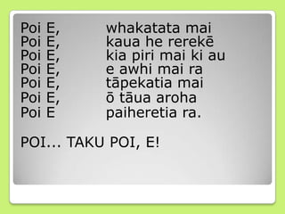 Poi E, whakatata mai
Poi E, kaua he rerekē
Poi E, kia piri mai ki au
Poi E, e awhi mai ra
Poi E, tāpekatia mai
Poi E, ō tāua aroha
Poi E paiheretia ra.
POI... TAKU POI, E!
 