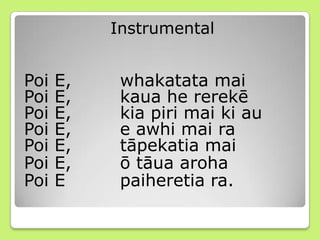 Instrumental
Poi E, whakatata mai
Poi E, kaua he rerekē
Poi E, kia piri mai ki au
Poi E, e awhi mai ra
Poi E, tāpekatia mai
Poi E, ō tāua aroha
Poi E paiheretia ra.
 