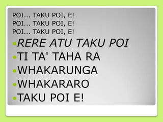 POI... TAKU POI, E!
POI... TAKU POI, E!
POI... TAKU POI, E!
RERE ATU TAKU POI
TI TA' TAHA RA
WHAKARUNGA
WHAKARARO
TAKU POI E!
 