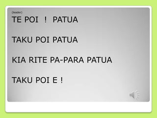 (leader)
TE POI ! PATUA
TAKU POI PATUA
KIA RITE PA-PARA PATUA
TAKU POI E !
 