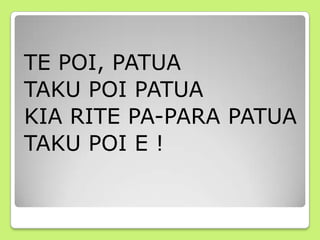 TE POI, PATUA
TAKU POI PATUA
KIA RITE PA-PARA PATUA
TAKU POI E !
 