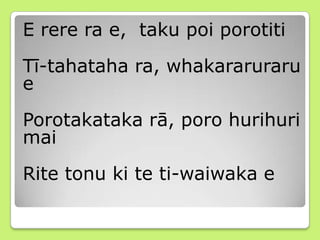 E rere ra e, taku poi porotiti
Tī-tahataha ra, whakararuraru
e
Porotakataka rā, poro hurihuri
mai
Rite tonu ki te ti-waiwaka e
 
