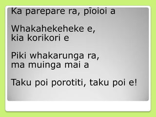Ka parepare ra, pīoioi a
Whakahekeheke e,
kia korikori e
Piki whakarunga ra,
ma muinga mai a
Taku poi porotiti, taku poi e!
 