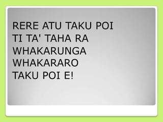 RERE ATU TAKU POI
TI TA' TAHA RA
WHAKARUNGA
WHAKARARO
TAKU POI E!
 