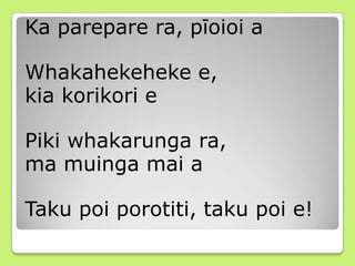 Ka parepare ra, pīoioi a
Whakahekeheke e,
kia korikori e
Piki whakarunga ra,
ma muinga mai a
Taku poi porotiti, taku poi e!
 