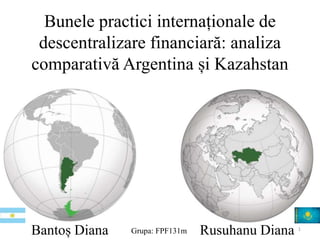 Bunele practici internaționale de 
descentralizare financiară: analiza 
comparativă Argentina și Kazahstan 
Bantoș Diana Grupa: FPF131m Rusuhanu Diana 1 
 