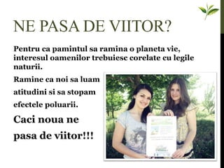 NE PASA DE VIITOR?
Pentru ca pamintul sa ramina o planeta vie,
interesul oamenilor trebuiesc corelate cu legile
naturii.
Ramine ca noi sa luam
atitudini si sa stopam
efectele poluarii.
Caci noua ne
pasa de viitor!!!
 