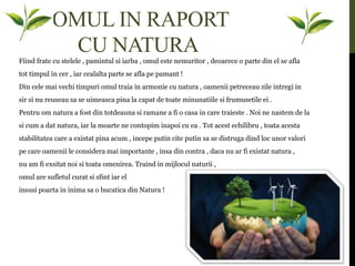 OMUL IN RAPORT
CU NATURA
Fiind frate cu stelele , pamintul si iarba , omul este nemuritor , deoarece o parte din el se afla
tot timpul in cer , iar cealalta parte se afla pe pamant !
Din cele mai vechi timpuri omul traia in armonie cu natura , oamenii petreceau zile intregi in
sir si nu reuseau sa se uimeasca pina la capat de toate minunatiile si frumusetile ei .
Pentru om natura a fost din totdeauna si ramane a fi o casa in care traieste . Noi ne nastem de la
si cum a dat natura, iar la moarte ne contopim inapoi cu ea . Tot acest echilibru , toata acesta
stabilitatea care a existat pina acum , incepe putin cite putin sa se distruga dind loc unor valori
pe care oamenii le considera mai importante , insa din contra , daca nu ar fi existat natura ,
nu am fi exsitat noi si toata omenirea. Traind in mijlocul naturii ,
omul are sufletul curat si sfint iar el
insusi poarta in inima sa o bucatica din Natura !
 