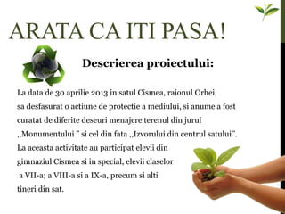 ARATA CA ITI PASA!
Descrierea proiectului:
La data de 30 aprilie 2013 in satul Cismea, raionul Orhei,
sa desfasurat o actiune de protectie a mediului, si anume a fost
curatat de diferite deseuri menajere terenul din jurul
,,Monumentului ” si cel din fata ,,Izvorului din centrul satului’’.
La aceasta activitate au participat elevii din
gimnaziul Cismea si in special, elevii claselor
a VII-a; a VIII-a si a IX-a, precum si alti
tineri din sat.
 