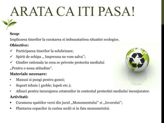 ARATA CA ITI PASA!
Scop:
Implicarea tinerilor la curatarea si imbunatatirea situatiei ecologice.
Obiective:
 Participarea tinerilor la solubrizare;
 Spirit de echipa ,, Impreuna ne vom salva’’;
 Gindire rationala in ceea ce priveste protectia mediului
,,Pentru o noua atitudine’’.
Materiale necesare:
• Manusi si pungi pentru gunoi;
• Suport tehnic ( greble; lopeti etc.);
• Afisuri pentru incurajarea cetatenilor in contextul protectiei mediului inconjurator.
Activitati:
 Curatarea spatiilor verzi din jurul ,,Monumentului’’ si ,,Izvorului’’;
 Plantarea copacilor in curtea scolii si in fata monumetului.
 