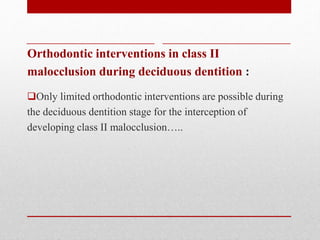Orthodontic interventions in class II
malocclusion during deciduous dentition :
Only limited orthodontic interventions are possible during
the deciduous dentition stage for the interception of
developing class II malocclusion…..
 