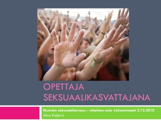 OPETTAJA SEKSUAALIKASVATTAJANA Nuorten seksuaaliterveys - yhteinen asia -työseminaari 2.12.2010 Mira Poijärvi 