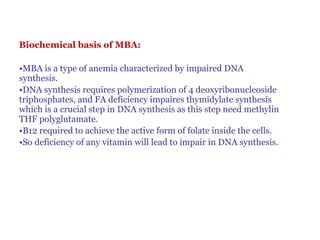 Biochemical basis of MBA:
•MBA is a type of anemia characterized by impaired DNA
synthesis.
•DNA synthesis requires polymerization of 4 deoxyribonucleoside
triphosphates, and FA deficiency impaires thymidylate synthesis
which is a crucial step in DNA synthesis as this step need methylin
THF polyglutamate.
•B12 required to achieve the active form of folate inside the cells.
•So deficiency of any vitamin will lead to impair in DNA synthesis.
 